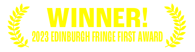 WINNER OF THE 2023 EDINBURGH FRINGE FIRST AWARD